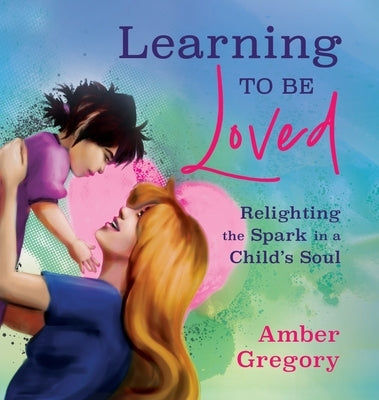 Learning to Be Loved: Relighting the Spark in a Child's Soul by Gregory, Amber