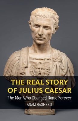 The Real Story of Julius Caesar: The Man Who Changed Rome Forever by Rasheed, Anam