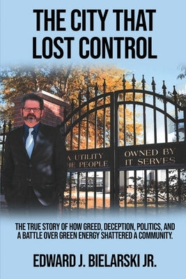 The City That Lost Control: The True Story of How Greed, Deception, Politics, and a Battle Over Green Energy Shattered a Community by Bielarski, Edward J., Jr.