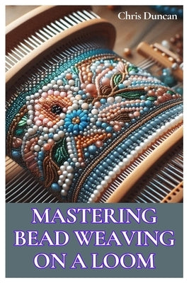 Mastering Bead Weaving on a Loom: A Comprehensive Guide for Beginners to Advanced Crafters by Duncan, Chris