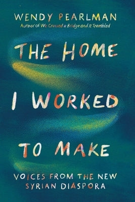 The Home I Worked to Make: Voices from the New Syrian Diaspora by Pearlman, Wendy