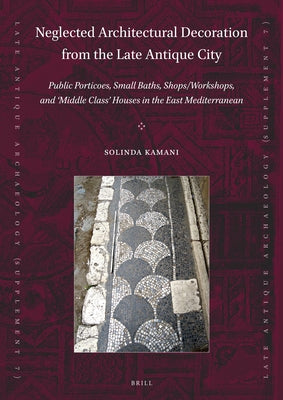 Neglected Architectural Decoration from the Late Antique City: Public Porticoes, Small Baths, Shops/Workshops, and 'Middle Class' Houses in the East M by Kamani, Solinda