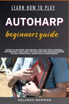 Learn How to Play Autoharp Beginners Guide: Guide To Master The Basics, Step-By-Step Lessons, Techniques, And Easy-To-Follow Tips For Beginners To Pla by Newman, Rolando