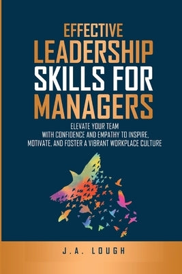 Effective Leadership Skills for Managers: Elevate Your Team with Confidence and Empathy to Inspire, Motivate and Foster a Vibrant Workplace Culture by Lough, J. A.