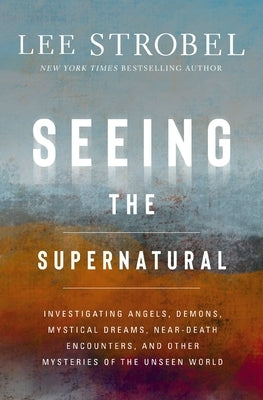 Seeing the Supernatural: Investigating Angels, Demons, Mystical Dreams, Near-Death Encounters, and Other Mysteries of the Unseen World by Strobel, Lee