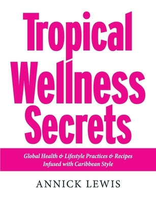 Tropical Wellness Secrets: Global Health & Lifestyle Practices & Recipes Infused with Caribbean Style by Lewis, Annick