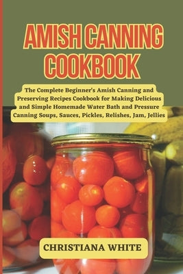 Amish Canning Cookbook: The Complete Beginner's Amish Canning And Preserving Recipes Cookbook For Making Delicious And Simple Homemade Water B by White, Christiana