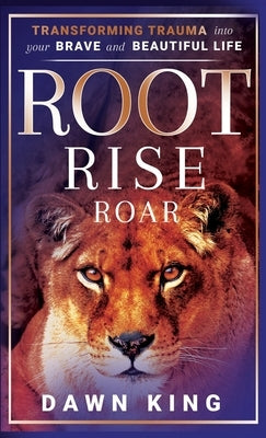 Root, Rise, Roar: Transforming Trauma into Your Brave and Beautiful Life by King, Dawn