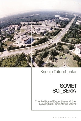 Soviet SCI_BERIA: The Politics of Expertise and the Novosibirsk Scientific Center by Tatarchenko, Ksenia