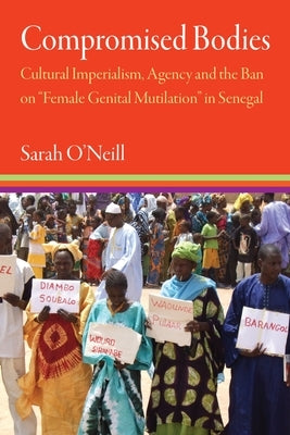 Compromised Bodies: Cultural Imperialism, Agency, and the Ban on "Female Genital Mutilation" in Senegal by O'Neill, Sarah