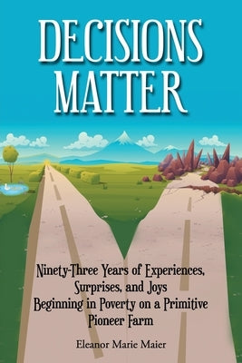 Decisions Matter: Ninety-Three Years of Experiences, Surprises, and Joys Beginning in Poverty on a Primitive Pioneer Farm: Ninety-Three by Maier, Eleanor Marie