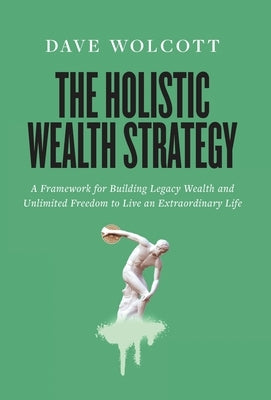 The Holistic Wealth Strategy: A Framework for Building Legacy Wealth and Unlimited Freedom to Live an Extraordinary Life by Wolcott, Dave