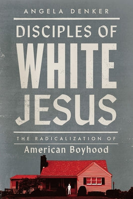 Disciples of White Jesus: The Radicalization of American Boyhood by Denker, Angela