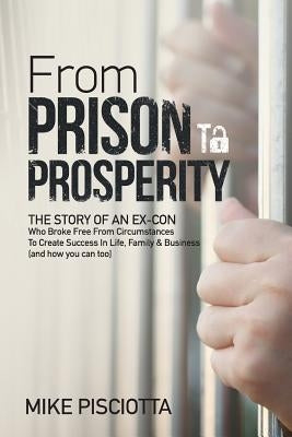 From Prison to Prosperity: The Story of an Ex-Con Who Broke Free from Circumstances to Create Success in Life, Family & Business by Pisciotta, Mike