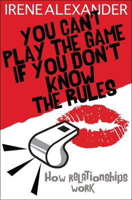 You Can't Play the Game If You Don't Know the Rules: How Relationships Work by Alexander, Irene