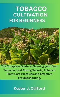 Tobacco Cultivation for Beginners: The Complete Guide to Growing your Own Tobacco, Leaf Curing Secrets, Tobacco Plant Care Practices and Effective Tro by Clifford, Kester J. Clifford