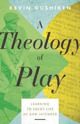 A Theology of Play: Learning to Enjoy Life as God Intended by Gushiken, Kevin