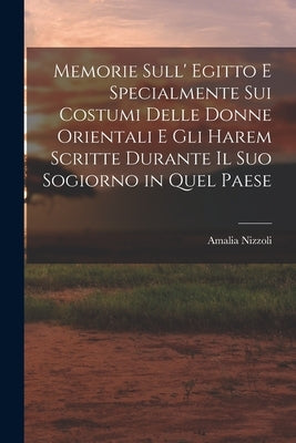 Memorie Sull' Egitto E Specialmente Sui Costumi Delle Donne Orientali E Gli Harem Scritte Durante Il Suo Sogiorno in Quel Paese by Nizzoli, Amalia