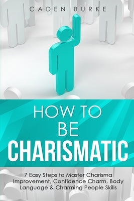 How to Be Charismatic: 7 Easy Steps to Master Facilitation Skills, Facilitating Meetings, Group Discussions & Workshops by Burke, Caden