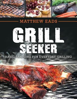 Grill Seeker: Basic Training for Everyday Grilling by Eads, Matthew