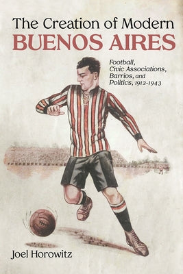 The Creation of Modern Buenos Aires: Football, Civic Associations, Barrios, and Politics, 1912-1943 by Horowitz, Joel