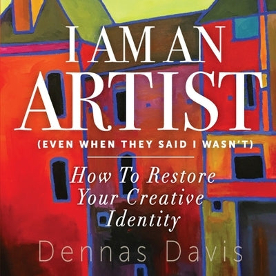 I Am an Artist (Even When They Said I Wasn't): How to Restore Your Creative Identity by Davis, Dennas