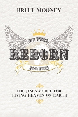 We Were Reborn For This: The Jesus Model for Living Heaven on Earth by Mooney, Britt