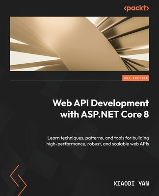 Web API Development with ASP.NET Core 8: Learn techniques, patterns, and tools for building high-performance, robust, and scalable web APIs by Yan, Xiaodi