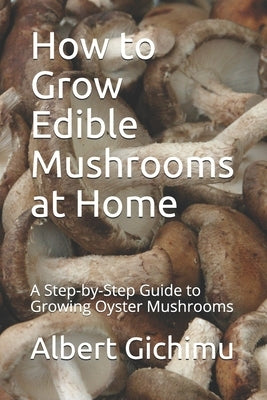 How to Grow Edible Mushrooms at Home: A Step-by-Step Guide to Growing Oyster Mushrooms by Gichimu, Albert Mwai