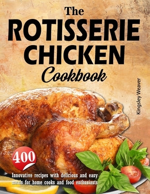 The Rotisserie Chicken Cookbook: 400 innovative recipes with delicious and easy meals for home cooks and food enthusiasts by Weaver, Kingsley