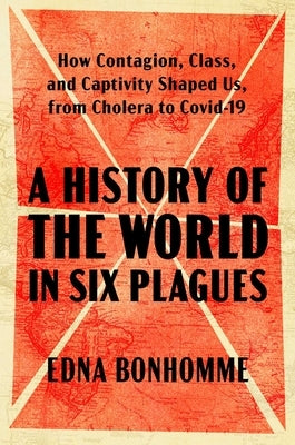 A History of the World in Six Plagues: How Contagion, Class, and Captivity Shaped Us, from Cholera to Covid-19 by Bonhomme, Edna