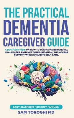 The Practical Dementia Caregiver Guide: A Doctor's View on How to Overcome Behavioral Challenges, Enhance Communication, and Access Support While Ensu by Toroghi, Sam