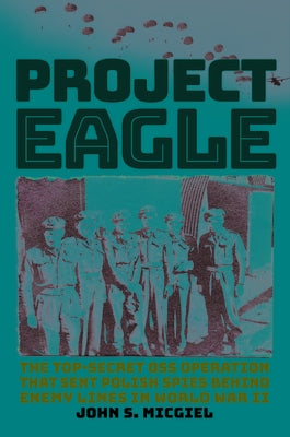 Project Eagle: The Top-Secret OSS Operation That Sent Polish Spies Behind Enemy Lines in World War II by Micgiel, John S.
