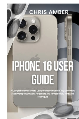 iPhone 16 User Guide: A Comprehensive Guide to Using the New iPhone 16 Pro & Pro Max: Step-by-Step Instructions for Seniors and Novices with by Amber, Chris