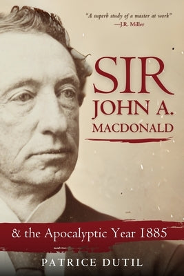 Sir John A. MacDonald: & the Apocalyptic Year 1885 by Dutil, Patrice