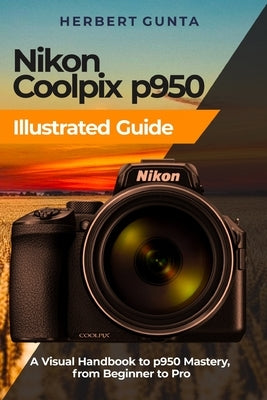 Nikon Coolpix p950 Illustrated Guide: A Visual Handbook to p950 Mastery, from Beginner to Pro by Gunta, Herbert