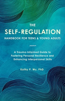 The Self-Regulation Handbook for Teens and Young Adults: A Trauma-Informed Guide to Fostering Personal Resilience and Enhancing Interpersonal Skills by Wu