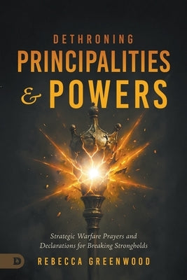Dethroning Principalities and Powers: Strategic Warfare Prayers and Declarations for Breaking Strongholds by Greenwood, Rebecca