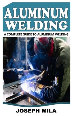 Aluminum Welding: A Complete Guide to Aluminum Welding by Mila, Joseph