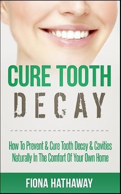 Cure Tooth Decay: How To Prevent & Cure Tooth Decay & Cavities Naturally In The Comfort Of Your Own Home by Hathaway, Fiona