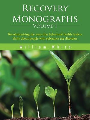 Recovery Monographs Volume I: Revolutionizing the ways that behavioral health leaders think about people with substance use disorders by White, William L.