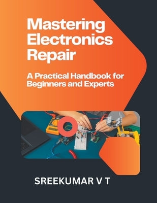 Mastering Electronics Repair: A Practical Handbook for Beginners and Experts by Sreekumar, V. T.