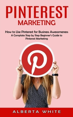 Pinterest Marketing: How to Use Pinterest for Business Awesomeness (A Complate Step by Step Beginner's Guide to Pinterest Marketing) by White, Alberta