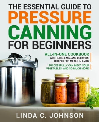 The Essential Guide to Pressure Canning for Beginners: All-In-One cookbook with Safe, Easy, and Delicious Recipes for Meals in a Jar! Successfully Can by Johnson, Linda C.