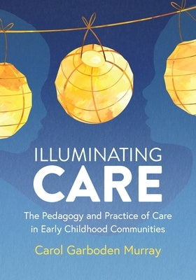 Illuminating Care: The Pedagogy and Practice of Care in Early Childhood Communities by Garboden Murray, Carol