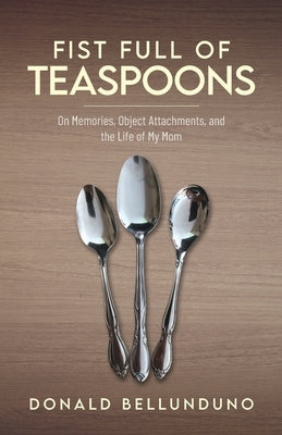 Fist Full of Teaspoons: On Memories, Object Attachments, and the Life of My Mom by Bellunduno, Donald