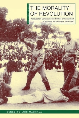 The Morality of Revolution: Reeducation Camps and the Politics of Punishment in Socialist Mozambique, 1968-1990 by Machava, Benedito Lu?s