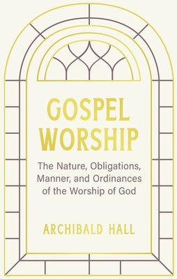 Gospel Worship: Being an Attempt to Exhibit a Scriptural View of the Nature, Obligations, Manner, and Ordinances of the Worship of God by Hall, Archibald