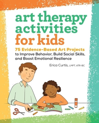 Art Therapy Activities for Kids: 75 Evidence-Based Art Projects to Improve Behavior, Build Social Skills, and Boost Emotional Resilience by Curtis, Erica