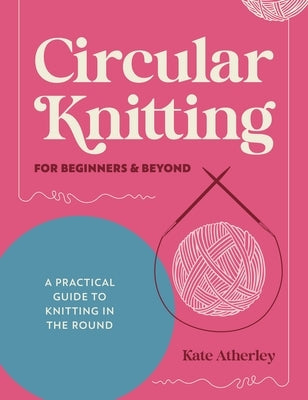 Circular Knitting for Beginners & Beyond: A Practical Guide to Knitting in the Round by Atherley, Kate
